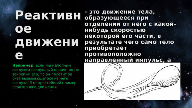Реактивное движение - это движение тела, образующееся при отделении от него с какой-нибудь скоростью некоторой его части, в результате чего само тело приобретает противоположно направленный импульс, а также возникает реактивная сила. Например , если мы наполним воздухом воздушный шарик, но не закрепим его, то он полетит за счет вырывающегося из него воздуха. Это простейший пример реактивного движения. 
