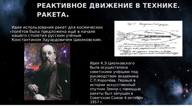 РЕАКТИВНОЕ ДВИЖЕНИЕ В ТЕХНИКЕ. РАКЕТА . Идея использования ракет для космических полётов была предложена ещё в начале нашего столетия русским учёным Константином Эдуардовичем Циолковским. Идея К.Э.Циолковского была осуществлена советскими учёными под руководством академика С.П.Королёва. Первый в истории искусственный спутник Земли с помощью ракеты был запущен в Советском Союзе 4 октября 1957 г. 