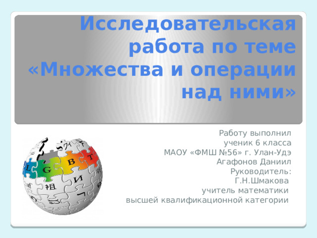 Исследовательская работа по теме «Множества и операции над ними»   Работу выполнил ученик 6 класса МАОУ «ФМШ №56» г. Улан-Удэ Агафонов Даниил Руководитель: Г.Н.Шмакова учитель математики высшей квалификационной категории 