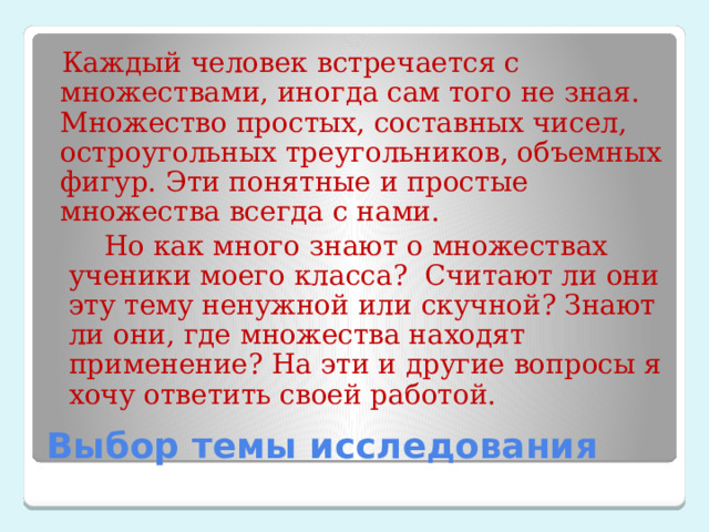 Каждый человек встречается с множествами, иногда сам того не зная. Множество простых, составных чисел, остроугольных треугольников, объемных фигур. Эти понятные и простые множества всегда с нами.  Но как много знают о множествах ученики моего класса? Считают ли они эту тему ненужной или скучной? Знают ли они, где множества находят применение? На эти и другие вопросы я хочу ответить своей работой. Выбор темы исследования 