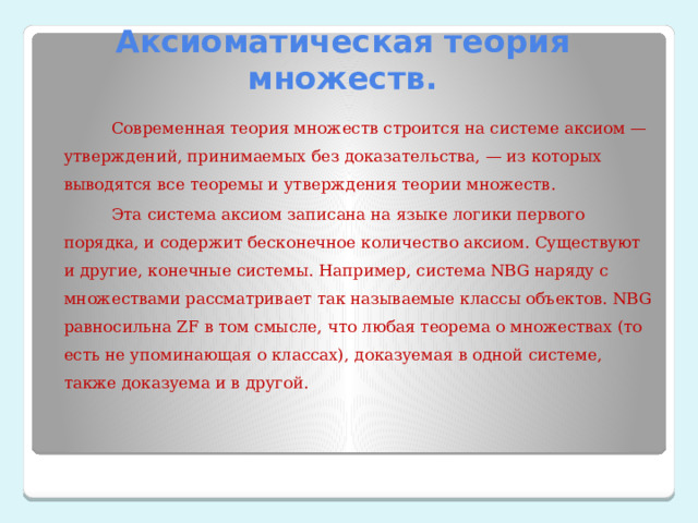 Аксиоматическая теория множеств.  Современная теория множеств строится на системе аксиом — утверждений, принимаемых без доказательства, — из которых выводятся все теоремы и утверждения теории множеств.  Эта система аксиом записана на языке логики первого порядка, и содержит бесконечное количество аксиом. Существуют и другие, конечные системы. Например, система NBG наряду с множествами рассматривает так называемые классы объектов. NBG равносильна ZF в том смысле, что любая теорема о множествах (то есть не упоминающая о классах), доказуемая в одной системе, также доказуема и в другой. 