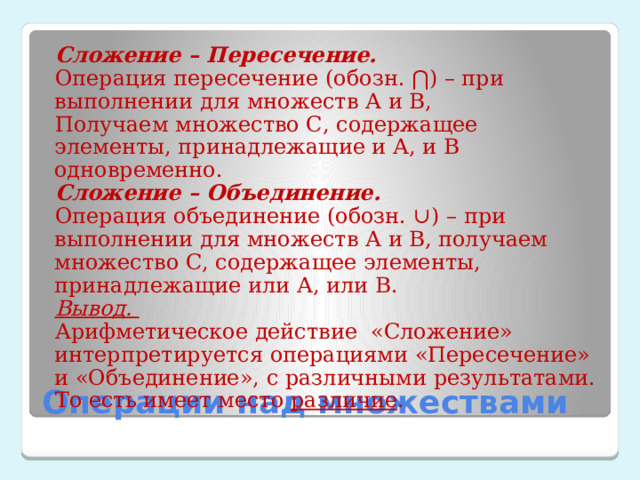 Сложение – Пересечение. Операция пересечение (обозн. ⋂) – при выполнении для множеств А и В, Получаем множество С, содержащее элементы, принадлежащие и А, и В одновременно. Сложение – Объединение. Операция объединение (обозн. ∪) – при выполнении для множеств А и В, получаем множество С, содержащее элементы, принадлежащие или А, или В. Вывод. Арифметическое действие «Сложение» интерпретируется операциями «Пересечение» и «Объединение», с различными результатами. То есть имеет место различие .   Операции над множествами 