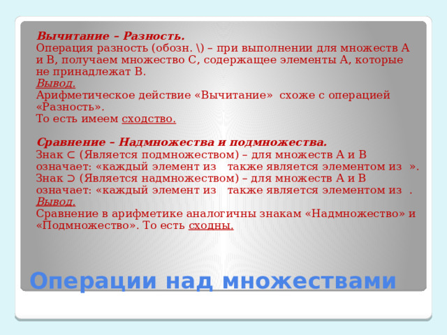 Вычитание – Разность. Операция разность (обозн. \) – при выполнении для множеств А и В, получаем множество С, содержащее элементы А, которые не принадлежат В. Вывод. Арифметическое действие «Вычитание» схоже с операцией «Разность». То есть имеем сходство.   Сравнение – Надмножества и подмножества. Знак ⊂ (Является подмножеством) – для множеств А и В означает: «каждый элемент из   также является элементом из  ». Знак ⊃ (Является надмножеством) – для множеств А и В означает: «каждый элемент из   также является элементом из  . Вывод. Сравнение в арифметике аналогичны знакам «Надмножество» и «Подмножество». То есть сходны. Операции над множествами 