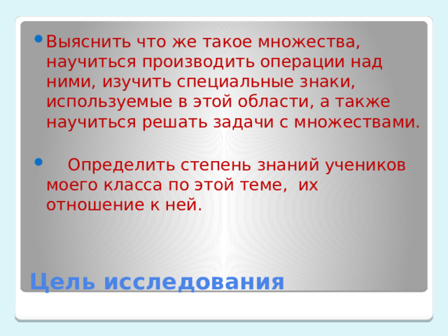 Выяснить что же такое множества, научиться производить операции над ними, изучить специальные знаки, используемые в этой области, а также научиться решать задачи с множествами.  Определить степень знаний учеников моего класса по этой теме, их отношение к ней. Цель исследования 