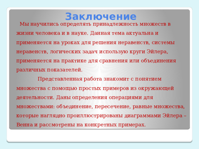 Заключение  Мы научились определять принадлежность множеств в жизни человека и в науке. Данная тема актуальна и применяется на уроках для решения неравенств, системы неравенств, логических задач использую круги Эйлера, применяется на практике для сравнения или объединения различных показателей.  Представленная работа знакомит с понятием множества с помощью простых примеров из окружающей деятельности. Даны определения операциями для множествами: объединение, пересечение, равные множества, которые наглядно проиллюстрированы диаграммами Эйлера –Венна и рассмотрены на конкретных примерах. 