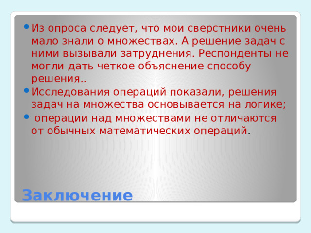 Из опроса следует, что мои сверстники очень мало знали о множествах. А решение задач с ними вызывали затруднения. Респонденты не могли дать четкое объяснение способу решения.. Исследования операций показали, решения задач на множества основывается на логике;  операции над множествами не отличаются от обычных математических операций . Заключение 