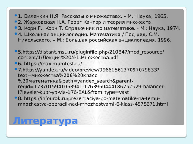 1.  Виленкин Н.Я. Рассказы о множествах. – М.: Наука, 1965. 2.  Жарковская Н.А. Георг Кантор и теория множеств. 3.  Корн Г., Корн Т. Справочник по математике. - М.: Наука, 1974. 4.  Школьная энциклопедия. Математика / Под ред. С.М. Никольского. – М.: Большая российская энциклопедия, 1996. 5.https://distant.msu.ru/pluginfile.php/210847/mod_resource/content/1/Лекция%20№1.Множества.pdf 6.  https://maximumtest.ru/ 7.https://yandex.ru/video/preview/9966156137097079833?text=множества%206%20класс%20математика&path=yandex_search&parent-reqid=1737015941063941-1763960444186257529-balancer-l7leveler-kubr-yp-vla-176-BAL&from_type=vast 8.  https://infourok.ru/prezentaciya-po-matematike-na-temu-mnozhestva-operacii-nad-mnozhestvami-6-klass-4575671.html Литература 