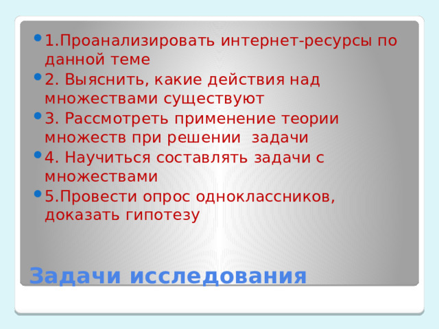1.Проанализировать интернет-ресурсы по данной теме 2. Выяснить, какие действия над множествами существуют 3. Рассмотреть применение теории множеств при решении задачи 4. Научиться составлять задачи с множествами 5.Провести опрос одноклассников, доказать гипотезу Задачи исследования 