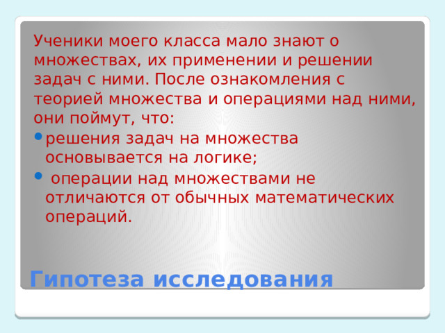 Ученики моего класса мало знают о множествах, их применении и решении задач с ними. После ознакомления с теорией множества и операциями над ними, они поймут, что: решения задач на множества основывается на логике;  операции над множествами не отличаются от обычных математических операций. Гипотеза исследования 