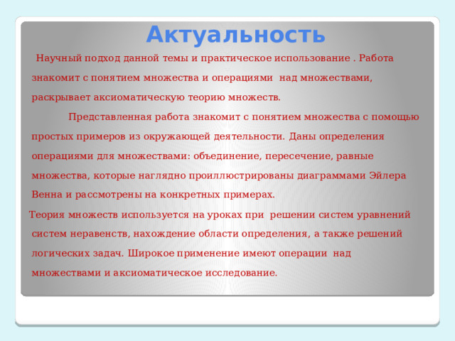  Актуальность  Научный подход данной темы и практическое использование . Работа знакомит с понятием множества и операциями над множествами, раскрывает аксиоматическую теорию множеств.  Представленная работа знакомит с понятием множества с помощью простых примеров из окружающей деятельности. Даны определения операциями для множествами: объединение, пересечение, равные множества, которые наглядно проиллюстрированы диаграммами Эйлера Венна и рассмотрены на конкретных примерах. Теория множеств используется на уроках при решении систем уравнений систем неравенств, нахождение области определения, а также решений логических задач. Широкое применение имеют операции над множествами и аксиоматическое исследование. 