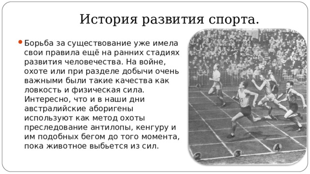 История развития спорта. Борьба за существование уже имела свои правила ещё на ранних стадиях развития человечества. На войне, охоте или при разделе добычи очень важными были такие качества как ловкость и физическая сила. Интересно, что и в наши дни австралийские аборигены используют как метод охоты преследование антилопы, кенгуру и им подобных бегом до того момента, пока животное выбьется из сил. 