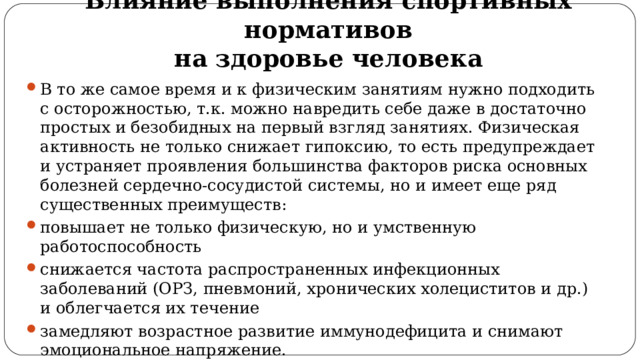 Влияние выполнения спортивных нормативов  на здоровье человека В то же самое время и к физическим занятиям нужно подходить с осторожностью, т.к. можно навредить себе даже в достаточно простых и безобидных на первый взгляд занятиях. Физическая активность не только снижает гипоксию, то есть предупреждает и устраняет проявления большинства факторов риска основных болезней сердечно-сосудистой системы, но и имеет еще ряд существенных преимуществ: повышает не только физическую, но и умственную работоспособность снижается частота распространенных инфекционных заболеваний (ОРЗ, пневмоний, хронических холециститов и др.) и облегчается их течение замедляют возрастное развитие иммунодефицита и снимают эмоциональное напряжение. 