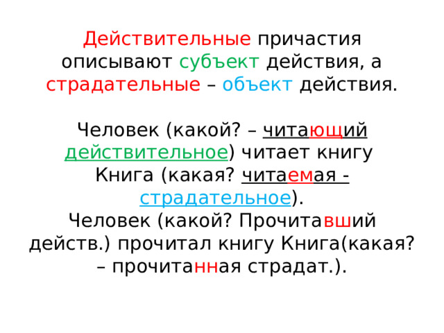 Действительные причастия описывают субъект действия, а страдательные – объект действия.   Человек (какой? – чита ющ ий действительное ) читает книгу  Книга (какая? чита ем ая - страдательное ).  Человек (какой? Прочита вш ий действ.) прочитал книгу Книга(какая? – прочита нн ая страдат.). 
