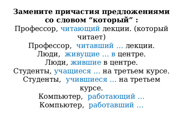 Замените причастия предложениями со словом “который” :  Профессор, читающий лекции. (который читает)  Профессор, читавший … лекции.  Люди, живущие … в центре.  Люди, жившие в центре.  Студенты, учащиеся … на третьем курсе.  Студенты, учившиеся … на третьем курсе.  Компьютер, работающий …  Компьютер, работавший …    