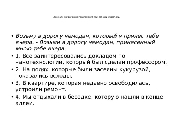     Замените придаточные предложения причастными оборотами.      Возьму в дорогу чемодан, который я принес тебе вчера. - Возьми в дорогу чемодан, принесенный мною тебе вчера. 1. Все заинтересовались докладом по нанотехнологии, который был сделан профессором. 2. На полях, которые были засеяны кукурузой, показались всходы. 3. В квартире, которая недавно освободилась, устроили ремонт. 4. Мы отдыхали в беседке, которую нашли в конце аллеи.     