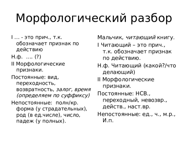 Морфологический разбор I … - это прич., т.к. обозначает признак по действию Мальчик, читающий книгу. Н.ф. …. (?) I Читающий – это прич., т.к. обозначает признак по действию. II Морфологические признаки. Н.ф. Читающий (какой?/что делающий) Постоянные: вид, переходность, возвратность, залог, время (определяем по суффиксу) II Морфологические признаки. Непостоянные: полн/кр. форма (у страдательных), род (в ед.числе), число, падеж (у полных). Постоянные: НСВ., переходный, невозвр., действ., наст.вр. Непостоянные: ед., ч., м.р., И.п. 