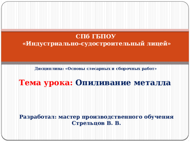      СПб ГБПОУ  «Индустриально-судостроительный лицей»  Дисциплина: «Основы слесарных и сборочных работ» Тема урока: Опиливание металла Разработал: мастер производственного обучения Стрельцов В. В.  