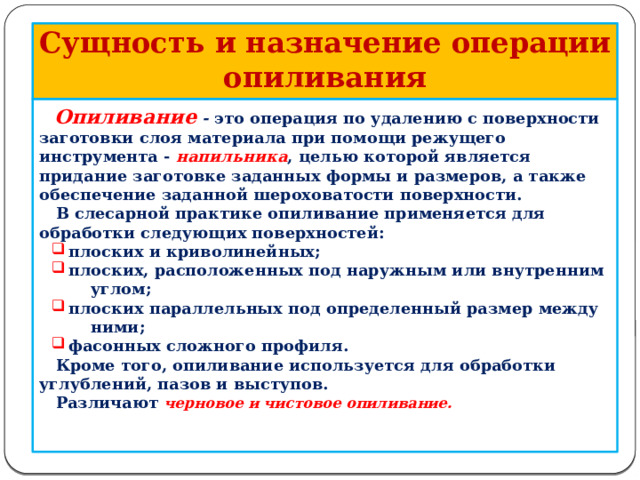             Сущность и назначение операции опиливания  Опиливание  - это операция по удалению с поверхности заготовки слоя материала при помощи режущего инструмента - напильника , целью которой является придание заготовке заданных формы и размеров, а также обеспечение заданной шероховатости поверхности.  В слесарной практике опиливание применяется для обработки следующих поверхностей:  плоских и криволинейных;  плоских, расположенных под наружным или внутренним  плоских и криволинейных;  плоских, расположенных под наружным или внутренним  углом;  плоских параллельных под определенный размер между  плоских параллельных под определенный размер между  ними;  фасонных сложного профиля.  фасонных сложного профиля.  Кроме того, опиливание используется для обработки углублений, пазов и выступов.  Различают черновое и чистовое опиливание.    