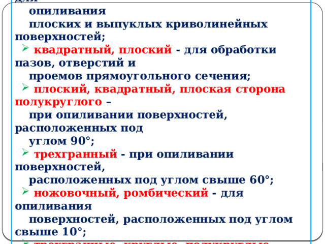 Профиль поперечного сечения напильника выбирается в зависимости от формы опиливаемой поверхности:  плоский, плоская сторона полукруглого -для  опиливания  плоских и выпуклых криволинейных поверхностей;  квадратный, плоский - для обработки пазов, отверстий и  проемов прямоугольного сечения;  плоский, квадратный, плоская сторона полукруглого –  при опиливании поверхностей, расположенных под  углом 90°;  трехгранный - при опиливании поверхностей,  расположенных под углом свыше 60°;  ножовочный, ромбический - для опиливания  поверхностей, расположенных под углом свыше 10°;  трехгранные, круглые, полукруглые, ромбические,  квадратные, ножовочные - для распиливания  отверстий (в зависимости от их формы).  