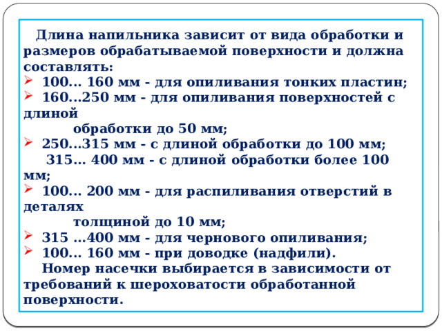       Длина напильника зависит от вида обработки и размеров обрабатываемой поверхности и должна составлять:  100... 160 мм - для опиливания тонких пластин;  160...250 мм - для опиливания поверхностей с длиной  обработки до 50 мм;  250...315 мм - с длиной обработки до 100 мм;  315... 400 мм - с длиной обработки более 100 мм;  100... 200 мм - для распиливания отверстий в деталях  толщиной до 10 мм;  315 ...400 мм - для чернового опиливания;  100... 160 мм - при доводке (надфили).  Номер насечки выбирается в зависимости от требований к шероховатости обработанной поверхности.    