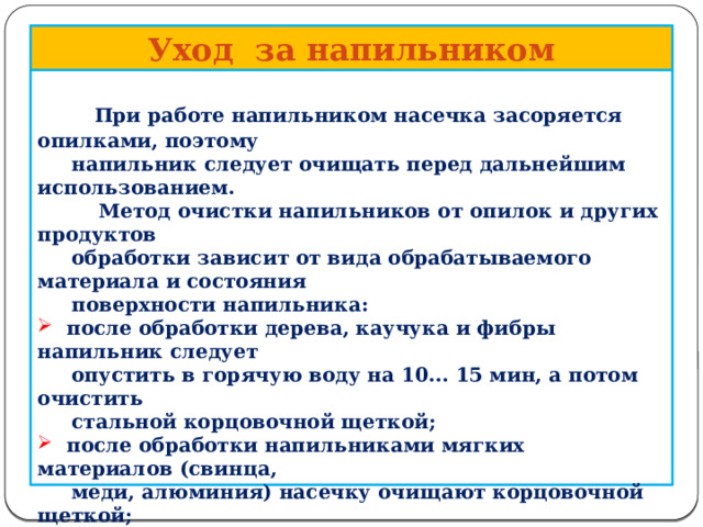      Уход за напильником   При работе напильником насечка засоряется опилками, поэтому  напильник следует очищать перед дальнейшим использованием.  Метод очистки напильников от опилок и других продуктов  обработки зависит от вида обрабатываемого материала и состояния  поверхности напильника:  после обработки дерева, каучука и фибры напильник следует  опустить в горячую воду на 10... 15 мин, а потом очистить  стальной корцовочной щеткой;  после обработки напильниками мягких материалов (свинца,  меди, алюминия) насечку очищают корцовочной щеткой;  замасленные напильники натирают куском древесного угля,  затем чистят корцовочной щеткой;  масло с поверхности напильника можно удалить раствором  каустической соды с последующей промывкой и чисткой.    