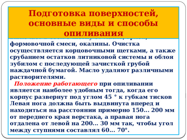 Подготовка поверхностей, основные виды и способы опиливания  Подготовка поверхностей к опиливанию включает в себя очистку от масла, грязи, формовочной смеси, окалины. Очистка осуществляется корцовочными щетками, а также срубанием остатков литниковой системы и облоя зубилом с последующей зачисткой грубой наждачной бумагой. Масло удаляют различными растворителями.  Положение работающего при опиливании является наиболее удобным тогда, когда его корпус развернут под углом 45 ° к губкам тисков Левая нога должна быть выдвинута вперед и находиться на расстоянии примерно 150... 200 мм от переднего края верстака, а правая нога отдалена от левой на 200... 30 мм так, что­бы угол между ступнями составлял 60... 70°.         