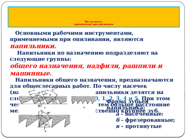        Инструменты,  применяемые при опиливании  Основными рабочими инструментами, применяемыми при опиливании, являются напильники.  Напильники по назначению подразделяют на следующие группы: общего назначения, надфили, рашпили и машинные.  Напильники общего назначения, предназначаются для общеслесарных работ. По числу насечек (нарезок) на 10 мм длины напильники делятся на следующие шесть номеров 0, 1, 2, 3, 4 и 5. При этом чем меньше номер насечки, тем больше расстояние между насечками и соответственно крупнее зуб. Форма зубьев напильника: а - насеченные: б - фрезеро­ванные; в - протянутые  
