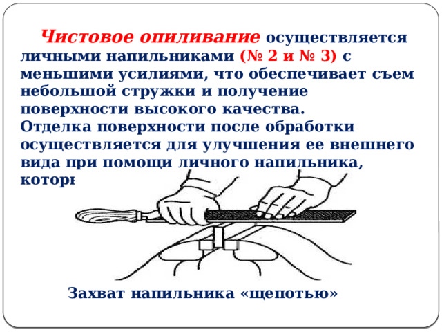  Чистовое опиливание осуществляется личными напильниками (№ 2 и № 3) с меньшими усилиями, что обеспечивает съем небольшой стружки и получение поверхности высокого качества. Отделка поверхности после обработки осуществляется для улучшения ее внешнего вида при помощи личного напильника, который берут «щепотью» .  Захват напильника «щепотью»  