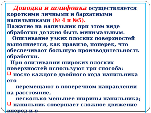       Доводка и шлифовка осуществляется короткими личными и бархатными напильниками (№ 4 и №5). Нажатие на напильник при этом виде обработки должно быть минимальным.  Опиливание узких плоских поверхностей выполняется, как правило, поперек, что обеспечивает большую производительность обработки.  При опиливании широких плоских поверхностей используют три способа:  после каждого двойного хода напильника его  перемещают в поперечном направлении на расстояние,  несколько меньшее ширины напильника;  напильник совершает сложное движение вперед и в  сторону поперек заготовки;  перекрестное опиливание, при котором обработка  ведется по переменно по диагоналям обрабатываемой  поверхности, а затем вдоль и поперек этой поверхности.  