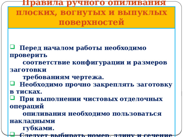       Правила ручного опиливания плоских, вогнутых и выпуклых поверхностей    Перед началом работы необходимо проверить  соответствие конфигурации и размеров заготовки  требованиям чертежа.  Необходимо прочно закреплять заготовку в тисках.  При выполнении чистовых отделочных операций  опиливания необходимо пользоваться накладными  губками.  Следует выбирать номер, длину и сечение напильника  в соответствии с техническими требованиями к  обработке.     