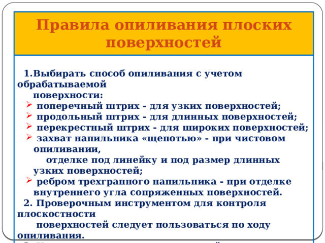  Правила опиливания  плоских поверхностей     1.Выбирать способ опиливания с учетом обрабатываемой  поверхности:  поперечный штрих - для узких поверхностей;  продольный штрих - для длинных поверхностей;  перекрестный штрих - для широких поверхностей;  захват напильника «щепотью» - при чистовом опиливании,  поперечный штрих - для узких поверхностей;  продольный штрих - для длинных поверхностей;  перекрестный штрих - для широких поверхностей;  захват напильника «щепотью» - при чистовом опиливании,  отделке под линейку и под размер длинных узких поверхностей;  ребром трехгранного напильника - при отделке внутреннего угла сопряженных поверхностей.  ребром трехгранного напильника - при отделке внутреннего угла сопряженных поверхностей.  2. Проверочным инструментом для контроля плоскостности  поверхностей следует пользоваться по ходу опиливания.  3. К чистовому опиливанию плоской поверхности необходимо  приступать только после того, как черновое опиливание этой  поверхности выполнено точно под линейку.     