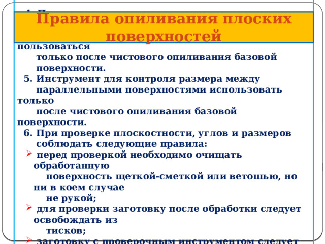    4.  Проверочным инструментом для контроля угла между  сопрягаемыми поверхностями следует пользоваться  только после чистового опиливания базовой  поверхности.  5. Инструмент для контроля размера между  параллельными поверхностями использовать только  после чистового опиливания базовой поверхности.  6. При проверке плоскостности, углов и размеров  соблюдать следующие правила:  перед проверкой необходимо очищать обработанную  перед проверкой необходимо очищать обработанную  поверхность щеткой-сметкой или ветошью, но ни в коем случае  не рукой;  для проверки заготовку после обработки следует освобождать из  для проверки заготовку после обработки следует освобождать из  тисков;  заготовку с проверочным инструментом следует располагать  заготовку с проверочным инструментом следует располагать  между глазами и источником света;   Правила опиливания  плоских поверхностей    