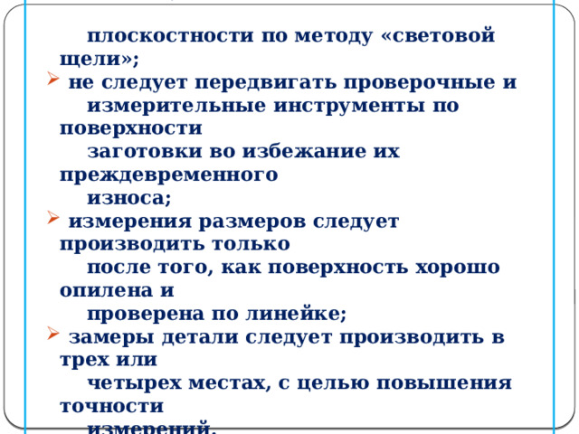  не следует наклонять проверочную (лекальную)  не следует наклонять проверочную (лекальную)  линейку во время проведения контроля  плоскостности по методу «световой щели»;  не следует передвигать проверочные и  не следует передвигать проверочные и  измерительные инструменты по поверхности  заготовки во избежание их преждевременного  износа;  измерения размеров следует производить только  измерения размеров следует производить только  после того, как поверхность хорошо опилена и  проверена по линейке;  замеры детали следует производить в трех или  замеры детали следует производить в трех или  четырех местах, с целью повышения точности  измерений.  7. Окончательную обработку плоских узких поверхностей  надо производить продольным штрихом.  