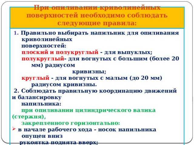 При опиливании криволинейных поверхностей необходимо соблюдать следующие правила:  1 . Правильно выбирать напильник для опиливания криволинейных  поверхностей: плоский и полукруглый - для выпуклых; полукруглый - для вогнутых с большим (более 20 мм) радиусом  кривизны; круглый - для вогнутых с малым (до 20 мм) радиусом кривизны.  2. Соблюдать правильную координацию движений и балансировку  напильника:  при опиливании цилиндрического валика (стержня),  закрепленного горизонтально:  в начале рабочего хода - носок напильника опущен вниз  в начале рабочего хода - носок напильника опущен вниз  рукоятка поднята вверх;  в середине рабочего хода -напильник расположено  в середине рабочего хода -напильник расположено  горизонтально;  в конце рабочего хода - носок напильника поднят вверх  в конце рабочего хода - носок напильника поднят вверх  рукоятка опущена вниз; 