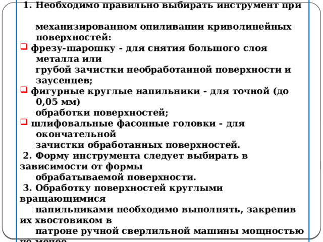 Правила выполнения работ при механизированном опиливании    1. Необходимо правильно выбирать инструмент при  механизированном опиливании криволинейных поверхностей:  фрезу-шарошку - для снятия большого слоя металла или  фрезу-шарошку - для снятия большого слоя металла или  грубой зачистки необработанной поверхности и заусенцев;  фигурные круглые напильники - для точной (до 0,05 мм)  фигурные круглые напильники - для точной (до 0,05 мм)  обработки поверхностей;  шлифовальные фасонные головки - для окончательной  шлифовальные фасонные головки - для окончательной  зачистки обработанных поверхностей.  2. Форму инструмента следует выбирать в зависимости от формы  обрабатываемой поверхности.  3. Обработку поверхностей круглыми вращающимися  напильниками необходимо выполнять, закрепив их хвостовиком в  патроне ручной сверлильной машины мощностью не менее  0,5 кВт.    