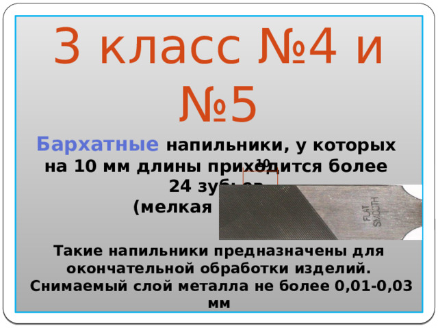  10 3 класс №4 и №5 Бархатные напильники, у которых на 10 мм длины приходится более 24 зубьев (мелкая насечка)                  Такие напильники предназначены для окончательной обработки изделий.  Снимаемый слой металла не более 0,01-0,03 мм  