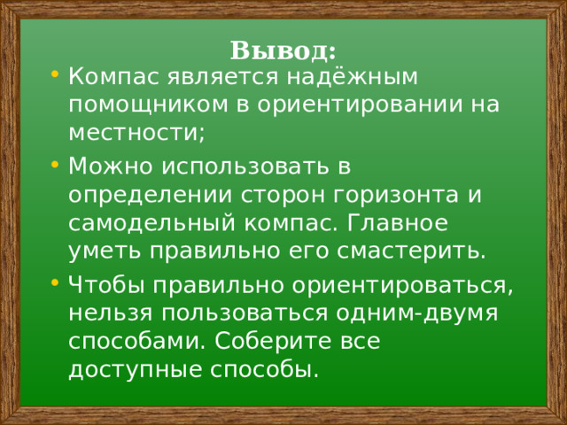 Вывод: Компас является надёжным помощником в ориентировании на местности; Можно использовать в определении сторон горизонта и самодельный компас. Главное уметь правильно его смастерить. Чтобы правильно ориентироваться, нельзя пользоваться одним-двумя способами. Соберите все доступные способы.  