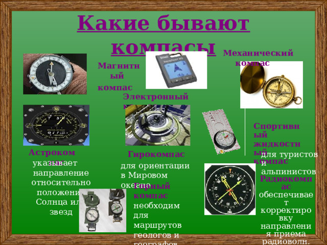 Какие бывают компасы Механический компас Магнитный компас Электронный компас Спортивный жидкостный компас Астрокомпас для туристов и альпинистов Гирокомпас указывает направление относительно положения Солнца или звезд для ориентации в Мировом океане Радиокомпас обеспечивает корректировку направления приема радиоволн. Горный компас необходим для маршрутов геологов и географов. 