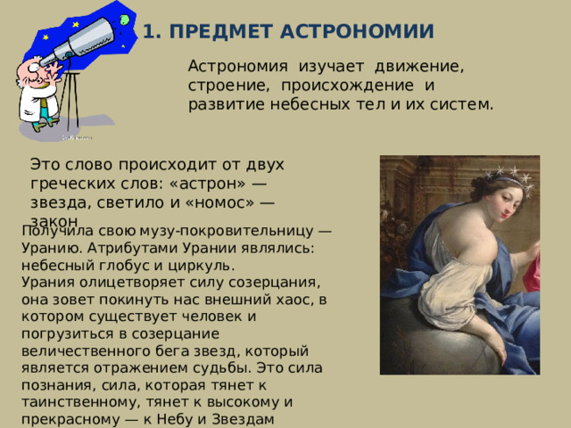 § 1. ПРЕДМЕТ АСТРОНОМИИ Астрономия изучает движение, строение, происхождение и развитие небесных тел и их систем. Это слово происходит от двух греческих слов: «астрон» — звезда, светило и «номос» — закон Получила свою музу‑покровительницу — Уранию. Атрибутами Урании являлись: небесный глобус и циркуль. Урания олицетворяет силу созерцания, она зовет покинуть нас внешний хаос, в котором существует человек и погрузиться в созерцание величественного бега звезд, который является отражением судьбы. Это сила познания, сила, которая тянет к таинственному, тянет к высокому и прекрасному — к Небу и Звездам 