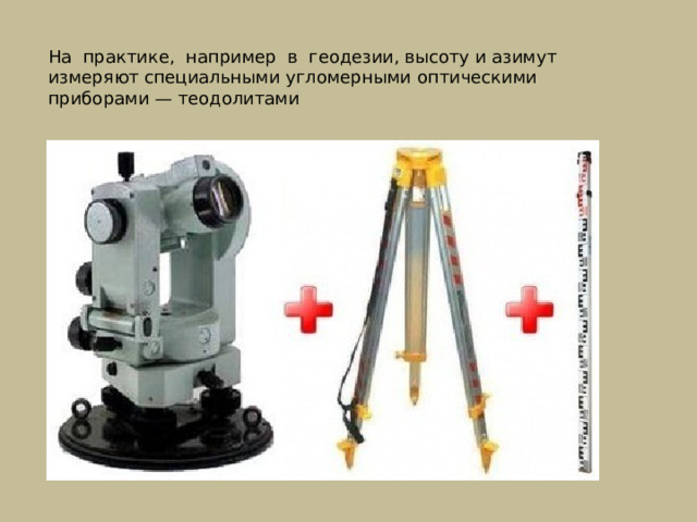 На практике, например в геодезии, высоту и азимут измеряют специальными угломерными оптическими приборами — теодолитами 