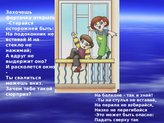 Захочешь форточку открыть  -Старайся осторожней быть: На подоконник не вставай И на стекло не нажимай; А вдруг не выдержит оно? И расколется окно - Ты свалиться можешь вниз. Зачем тебе такой сюрприз? На балконе - так и знай!  -Ты на стулья не вставай, На перила не взбирайся, Низко не перегибайся -Это может быть опасно: Падать сверху так ужасно!!!   