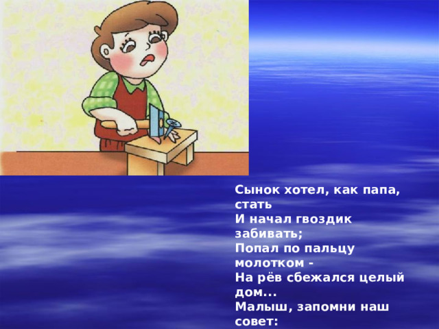 Сынок хотел, как папа, стать И начал гвоздик забивать; Попал по пальцу молотком - На рёв сбежался целый дом... Малыш, запомни наш совет: С тобой чтоб не случилось бед, Еще немного подожди: Сперва придется подрасти 