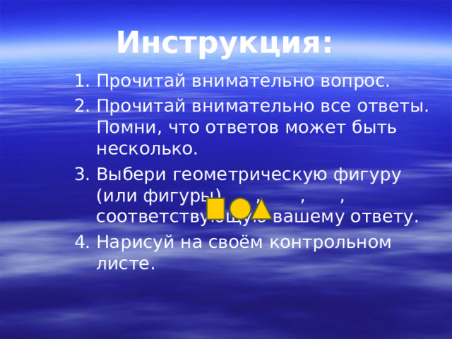 Инструкция: Прочитай внимательно вопрос. Прочитай внимательно все ответы. Помни, что ответов может быть несколько. Выбери геометрическую фигуру (или фигуры) , , , соответствующую вашему ответу. Нарисуй на своём контрольном листе. 