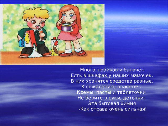 Много тюбиков и баночек Есть в шкафах у наших мамочек. В них хранятся средства разные, К сожалению, опасные... Кремы, пасты и таблеточки Не берите в руки, деточки: Эта бытовая химия  -Как отрава очень сильная! 