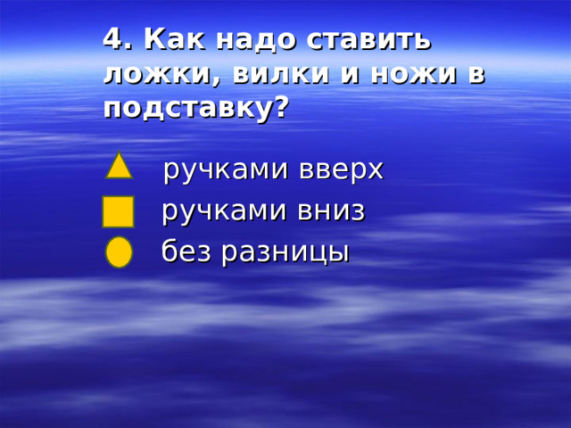 4. Как надо ставить ложки, вилки и ножи в подставку?    ручками вверх  ручками вниз  без разницы 