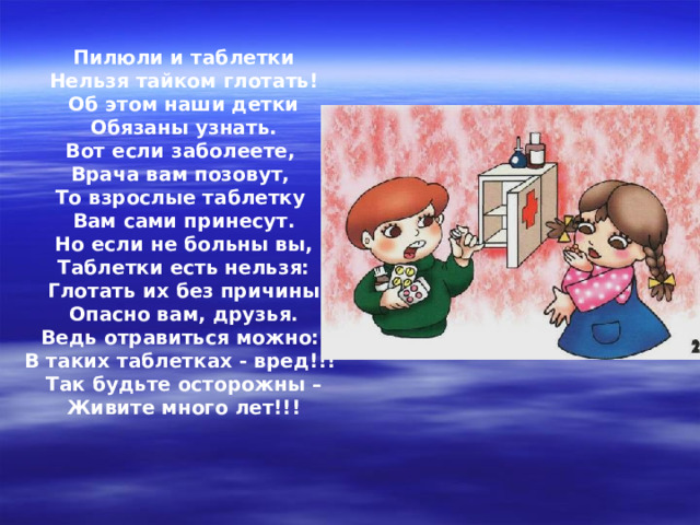 Пилюли и таблетки Нельзя тайком глотать! Об этом наши детки Обязаны узнать. Вот если заболеете, Врача вам позовут, То взрослые таблетку Вам сами принесут. Но если не больны вы, Таблетки есть нельзя: Глотать их без причины Опасно вам, друзья. Ведь отравиться можно: В таких таблетках - вред!!! Так будьте осторожны – Живите много лет!!! 