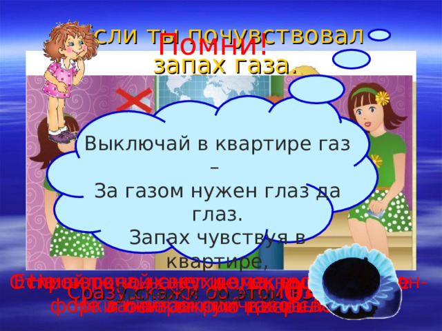 Если ты почувствовал  запах газа. Помни! Выключай в квартире газ – За газом нужен глаз да глаз. Запах чувствуя в квартире,  Звоните срочно  04 . Если взрослых нет дома, выключи кон- форки и перекрой газовый кран. Не включай свет и электроприборы. Не зажигай спички и свечи. Открой окно на кухне, окно в комнате и балконную дверь. Сразу скажи об этом взрослым. 