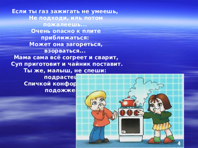 Если ты газ зажигать не умеешь, Не подходи, иль потом пожалеешь... Очень опасно к плите приближаться: Может она загореться, взорваться... Мама сама всё согреет и сварит,  Суп приготовит и чайник поставит. Ты же, малыш, не спеши: подрастешь – Спичкой конфорку ты сам подожжешь!   
