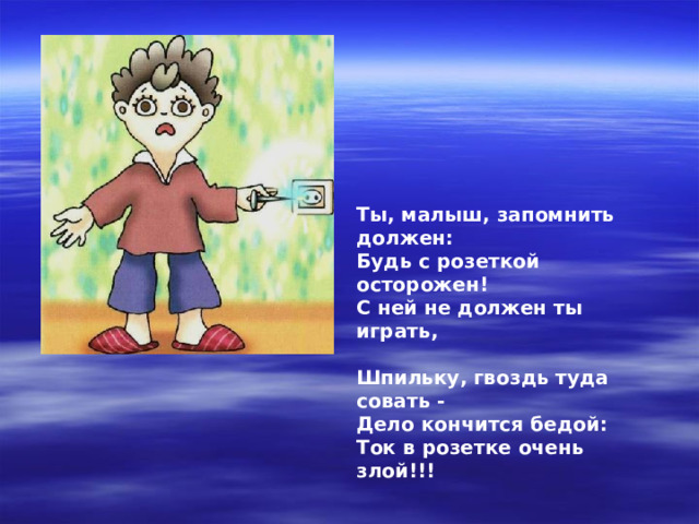 Ты, малыш, запомнить должен: Будь с розеткой осторожен! С ней не должен ты играть,  Шпильку, гвоздь туда совать - Дело кончится бедой: Ток в розетке очень злой!!! 