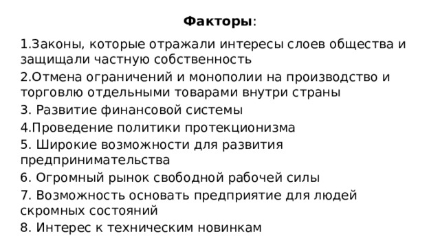 Факторы : 1.Законы, которые отражали интересы слоев общества и защищали частную собственность 2.Отмена ограничений и монополии на производство и торговлю отдельными товарами внутри страны 3. Развитие финансовой системы 4.Проведение политики протекционизма 5. Широкие возможности для развития предпринимательства 6. Огромный рынок свободной рабочей силы 7. Возможность основать предприятие для людей скромных состояний 8. Интерес к техническим новинкам 